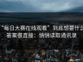 “每日大赛在线观看”到底想要什么？答案很直接：悄悄读取通讯录