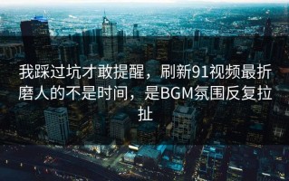 我踩过坑才敢提醒，刷新91视频最折磨人的不是时间，是BGM氛围反复拉扯
