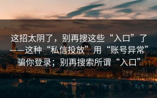 这招太阴了，别再搜这些“入口”了——这种“私信投放”用“账号异常”骗你登录；别再搜索所谓“入口”