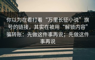 你以为在看打着“万里长征小说”旗号的链接，其实在被用“解锁内容”骗转账：先做这件事再说；先做这件事再说