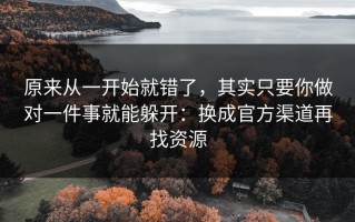 原来从一开始就错了，其实只要你做对一件事就能躲开：换成官方渠道再找资源