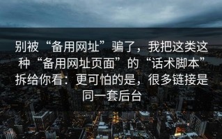 别被“备用网址”骗了，我把这类这种“备用网址页面”的“话术脚本”拆给你看：更可怕的是，很多链接是同一套后台
