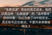 “免费资源”背后的真实成本，我把这类这种“云盘链接”的“话术脚本”拆给你看：你以为删了APP就安全，其实账号还在被试；不要共享屏幕给陌生人