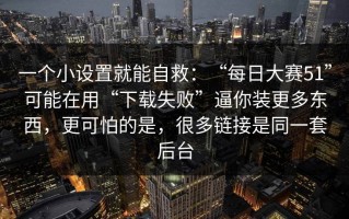 一个小设置就能自救：“每日大赛51”可能在用“下载失败”逼你装更多东西，更可怕的是，很多链接是同一套后台