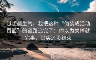 越想越生气，我把这种“伪装成活动页面”的链路追完了：你以为关掉就完事，其实还没结束