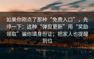 如果你刚点了那种“免费入口”，先停一下：这种“弹窗更新”用“奖励领取”骗你填身份证；把家人也提醒到位