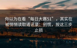 你以为在看“每日大赛51”，其实在被悄悄读取通讯录：别慌，按这三步止损