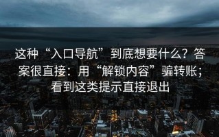 这种“入口导航”到底想要什么？答案很直接：用“解锁内容”骗转账；看到这类提示直接退出