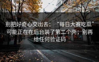 别把好奇心交出去：“每日大赛吃瓜”可能正在在后台装了第二个壳；别再给任何验证码