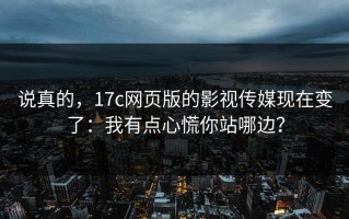 说真的，17c网页版的影视传媒现在变了：我有点心慌你站哪边？