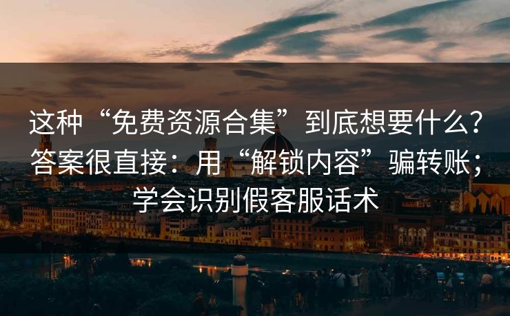 这种“免费资源合集”到底想要什么？答案很直接：用“解锁内容”骗转账；学会识别假客服话术