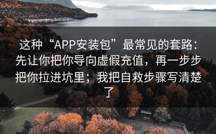 这种“APP安装包”最常见的套路:先让你把你导向虚假充值,再一步步把你拉进坑里;我把自救步骤写清楚了 这种“APP安装包”最常见的套路:先让你把你导向虚假充值,再一步步把你拉进坑里;我把自救步骤写清楚了