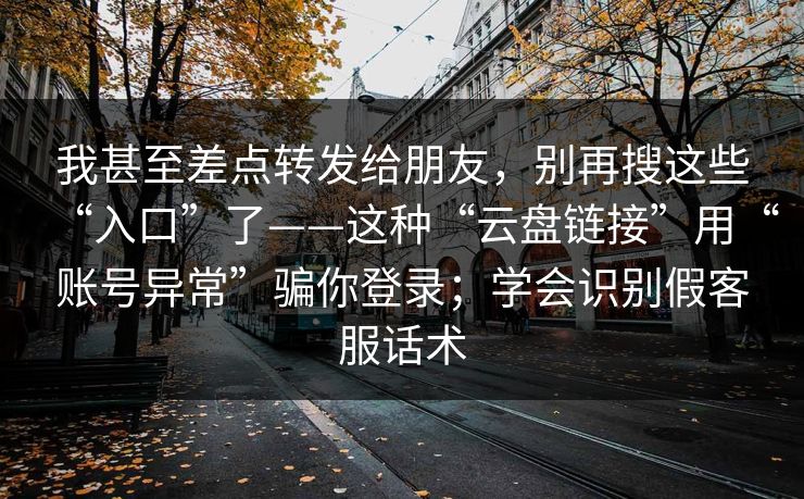 我甚至差点转发给朋友,别再搜这些“入口”了——这种“云盘链接”用“账号异常”骗你登录;学会识别假客服话术 我甚至差点转发给朋友,别再搜这些“入口”了——这种“云盘链接”用“账号异常”骗你登录;学会识别假客服话术