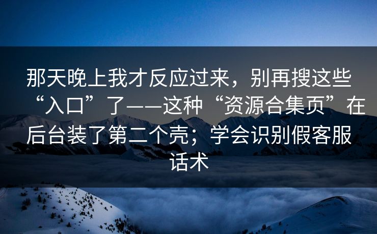 那天晚上我才反应过来,别再搜这些“入口”了——这种“资源合集页”在后台装了第二个壳;学会识别假客服话术 那天晚上我才反应过来,别再搜这些“入口”了——这种“资源合集页”在后台装了第二个壳;学会识别假客服话术