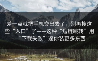 差一点就把手机交出去了，别再搜这些“入口”了——这种“短链跳转”用“下载失败”逼你装更多东西