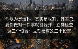 你以为是爆料，其实是收割，其实只要你做对一件事就能躲开：立刻检查这三个设置；立刻检查这三个设置