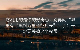 它利用的是你的好奇心，别再问“哪里有“黑料万里长征反差””了：一定要关掉这个权限