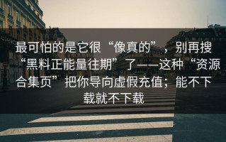 最可怕的是它很“像真的”，别再搜“黑料正能量往期”了——这种“资源合集页”把你导向虚假充值；能不下载就不下载