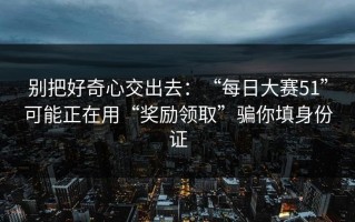 别把好奇心交出去：“每日大赛51”可能正在用“奖励领取”骗你填身份证