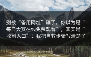 别被“备用网址”骗了，你以为是“每日大赛在线免费观看”，其实是“收割入口”：我把自救步骤写清楚了