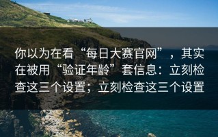 你以为在看“每日大赛官网”，其实在被用“验证年龄”套信息：立刻检查这三个设置；立刻检查这三个设置