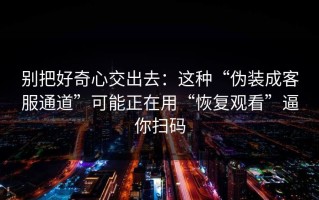 别把好奇心交出去：这种“伪装成客服通道”可能正在用“恢复观看”逼你扫码