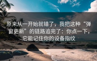 原来从一开始就错了，我把这种“弹窗更新”的链路追完了：你点一下，它能记住你的设备指纹