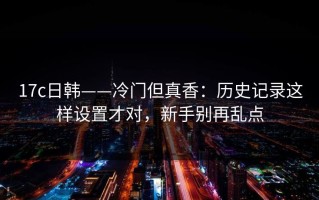 17c日韩——冷门但真香：历史记录这样设置才对，新手别再乱点