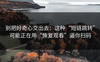 别把好奇心交出去：这种“短链跳转”可能正在用“恢复观看”逼你扫码