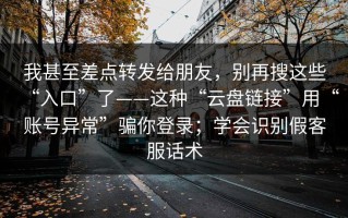 我甚至差点转发给朋友，别再搜这些“入口”了——这种“云盘链接”用“账号异常”骗你登录；学会识别假客服话术