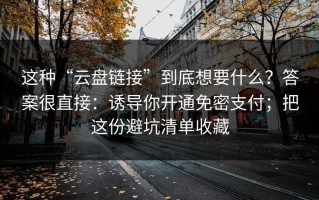 这种“云盘链接”到底想要什么？答案很直接：诱导你开通免密支付；把这份避坑清单收藏