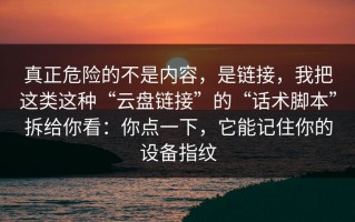 真正危险的不是内容，是链接，我把这类这种“云盘链接”的“话术脚本”拆给你看：你点一下，它能记住你的设备指纹