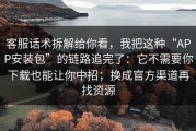客服话术拆解给你看，我把这种“APP安装包”的链路追完了：它不需要你下载也能让你中招；换成官方渠道再找资源