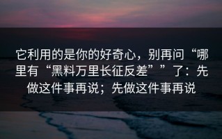 它利用的是你的好奇心，别再问“哪里有“黑料万里长征反差””了：先做这件事再说；先做这件事再说
