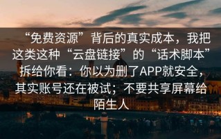 “免费资源”背后的真实成本，我把这类这种“云盘链接”的“话术脚本”拆给你看：你以为删了APP就安全，其实账号还在被试；不要共享屏幕给陌生人