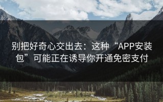 别把好奇心交出去：这种“APP安装包”可能正在诱导你开通免密支付