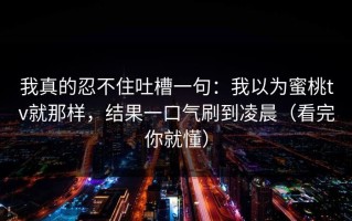 我真的忍不住吐槽一句：我以为蜜桃tv就那样，结果一口气刷到凌晨（看完你就懂）