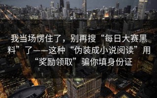 我当场愣住了，别再搜“每日大赛黑料”了——这种“伪装成小说阅读”用“奖励领取”骗你填身份证