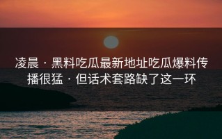 凌晨 · 黑料吃瓜最新地址吃瓜爆料传播很猛 · 但话术套路缺了这一环
