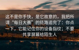 这不是你手快，是它故意的，我把所谓“每日大赛”的链路追完了：你点一下，它能记住你的设备指纹；不要共享屏幕给陌生人