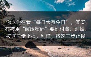 你以为在看“每日大赛今日”，其实在被用“解压密码”要你付费：别慌，按这三步止损；别慌，按这三步止损