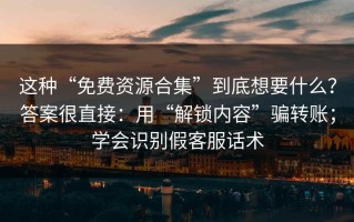 这种“免费资源合集”到底想要什么？答案很直接：用“解锁内容”骗转账；学会识别假客服话术