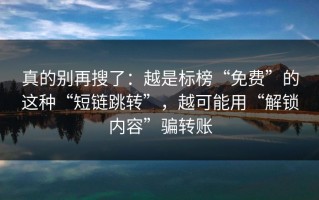 真的别再搜了：越是标榜“免费”的这种“短链跳转”，越可能用“解锁内容”骗转账