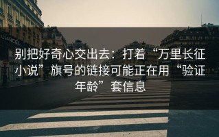 别把好奇心交出去：打着“万里长征小说”旗号的链接可能正在用“验证年龄”套信息