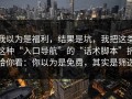 我以为是福利，结果是坑，我把这类这种“入口导航”的“话术脚本”拆给你看：你以为是免费，其实是筛选