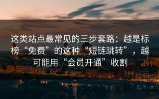 这类站点最常见的三步套路：越是标榜“免费”的这种“短链跳转”，越可能用“会员开通”收割