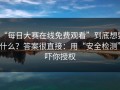 “每日大赛在线免费观看”到底想要什么？答案很直接：用“安全检测”吓你授权