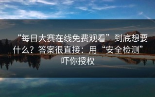 “每日大赛在线免费观看”到底想要什么？答案很直接：用“安全检测”吓你授权