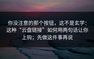 你没注意的那个按钮，这不是玄学：这种“云盘链接”如何用两句话让你上钩；先做这件事再说