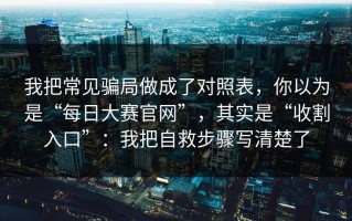 我把常见骗局做成了对照表，你以为是“每日大赛官网”，其实是“收割入口”：我把自救步骤写清楚了